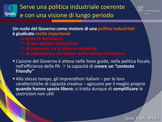 Serve una politica industriale coerente
   e con una visione di lungo periodo
Un ruolo del Governo come motore di una politica industriale
è giudicato molto importante
    si sente la mancanza:
     di una politica industriale
     di coerenza tra le diverse iniziative
     di consistenza nel tempo delle misure intraprese
 L’azione del Governo è attesa nelle linee guida, nella politica fiscale,
  nell’efficienza della PA  la capacità di creare un “contesto
  friendly”
 Allo stesso tempo, gli imprenditori italiani – per le loro
  caratteristiche di capacità creativa – agiscono per il meglio proprio
  quando hanno spazio libero; si tratta dunque di semplificare le
  costrizioni non utili
 
