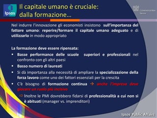Il capitale umano è cruciale:
    dalla formazione…
Nel indurre l’innovazione gli economisti insistono sull’importanza del
fattore umano: reperire/formare il capitale umano adeguato e di
utilizzarlo in modo appropriato

La formazione deve essere ripensata:
 Basse performance delle scuole superiori e professionali nel
    confronto con gli altri paesi
 Basso numero di laureati
 Si dà importanza alla necessità di ampliare la specializzazione della
    forza lavoro come uno dei fattori essenziali per la crescita
 C’è bisogno di formazione continua  anche l’impresa deve
    giocare un ruolo più incisivo
     Inoltre le PMI dovrebbero fidarsi di professionalità a cui non si
       è abituati (manager vs. imprenditori)
 