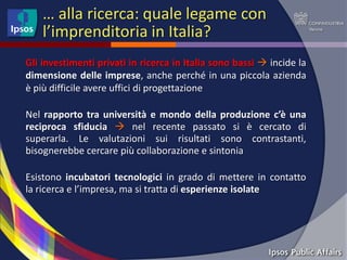 … alla ricerca: quale legame con
    l’imprenditoria in Italia?
Gli investimenti privati in ricerca in Italia sono bassi  incide la
dimensione delle imprese, anche perché in una piccola azienda
è più difficile avere uffici di progettazione

Nel rapporto tra università e mondo della produzione c’è una
reciproca sfiducia  nel recente passato si è cercato di
superarla. Le valutazioni sui risultati sono contrastanti,
bisognerebbe cercare più collaborazione e sintonia

Esistono incubatori tecnologici in grado di mettere in contatto
la ricerca e l’impresa, ma si tratta di esperienze isolate
 