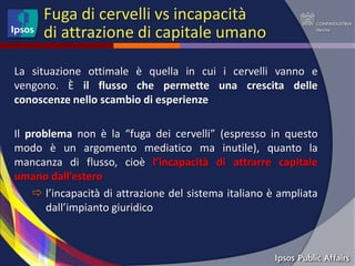 Fuga di cervelli vs incapacità
      di attrazione di capitale umano

La situazione ottimale è quella in cui i cervelli vanno e
vengono. È il flusso che permette una crescita delle
conoscenze nello scambio di esperienze

Il problema non è la “fuga dei cervelli” (espresso in questo
modo è un argomento mediatico ma inutile), quanto la
mancanza di flusso, cioè l’incapacità di attrarre capitale
umano dall’estero
     l’incapacità di attrazione del sistema italiano è ampliata
       dall’impianto giuridico
 