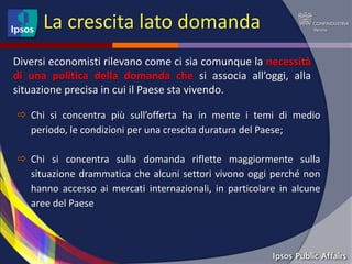 La crescita lato domanda
Diversi economisti rilevano come ci sia comunque la necessità
di una politica della domanda che si associa all’oggi, alla
situazione precisa in cui il Paese sta vivendo.

 Chi si concentra più sull’offerta ha in mente i temi di medio
  periodo, le condizioni per una crescita duratura del Paese;

 Chi si concentra sulla domanda riflette maggiormente sulla
  situazione drammatica che alcuni settori vivono oggi perché non
  hanno accesso ai mercati internazionali, in particolare in alcune
  aree del Paese
 