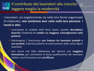 Il contributo dei lavoratori alla crescita:
      leggere meglio la modernità
I lavoratori, sia singolarmente sia nelle loro forme organizzate
(il sindacato), non sembrano aver colto nella loro pienezza i
trend in atto:
    contrastano la mobilità della forza lavoro, quando dovrebbero
     favorirla chiedendo in cambio un maggiore coinvolgimento nella
     gestione
    Mantengono / favoriscono una frattura tra lavoratori protetti e
     non protetti, inibendo politiche di valorizzazione delle nuove figure
     lavorative
    non hanno mai fatto abbastanza per favorire una maggiore
     formazione, per contrastare la bassa qualificazione dei lavoratori
     italiani; una formazione vera ed efficace
 