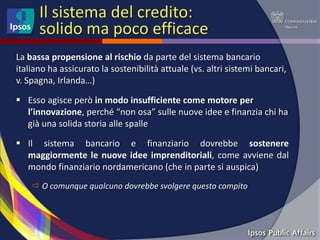 Il sistema del credito:
      solido ma poco efficace
La bassa propensione al rischio da parte del sistema bancario
italiano ha assicurato la sostenibilità attuale (vs. altri sistemi bancari,
v. Spagna, Irlanda…)

 Esso agisce però in modo insufficiente come motore per
  l’innovazione, perché “non osa” sulle nuove idee e finanzia chi ha
  già una solida storia alle spalle

 Il sistema bancario e finanziario dovrebbe sostenere
  maggiormente le nuove idee imprenditoriali, come avviene dal
  mondo finanziario nordamericano (che in parte si auspica)
     O comunque qualcuno dovrebbe svolgere questo compito
 