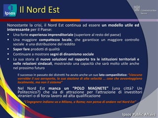 Il Nord Est
Nonostante la crisi, il Nord Est continua ad essere un modello utile ed
interessante per il Paese:
   Una forte esperienza imprenditoriale (superiore al resto del paese)
   Una maggiore compattezza locale, che garantisce un maggiore controllo
    sociale e una distribuzione del reddito
   Saper fare prodotti di qualità
   Continuare a mostrare segni di dinamismo sociale
   La sua storia di nuove soluzioni nel rapporto tra le istituzioni territoriali e
    nelle relazioni sindacali, mostrando una capacità che sarà molto utile anche
    nel prossimo futuro
      Il successo in passato dei distretti ha avuto anche un suo lato campanilistico: “ciascuno
      vorrebbe il suo aeroporto, la sua stazione di alta velocità ... cose che avvantaggiano
      localmente, ma non il sistema”
      Nel Nord Est manca un “POLO MAGNETE” (una città? Un
      Politecnico?) che sia di attrazione per l’attrazione di investitori
      stranieri o di forza lavoro ad alta qualificazione
          “L’ingegnere indiano va a Milano, a Roma; non pensa di andare nel Nord Est”
 