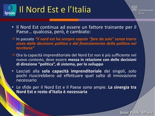 Il Nord Est e l’Italia
• Il Nord Est continua ad essere un fattore trainante per il
  Paese… qualcosa, però, è cambiato:
 In passato “il nord est ha sempre saputo "fare da solo" senza trarre
  aiuto dalla decisione politica e dal finanziamento della politica nel
  territorio”
 Ora la capacità imprenditoriale del Nord Est non è più sufficiente nel
  nuovo contesto, deve essere messa in relazione con delle decisioni
  di direzione “politica”, di sistema, per lo sviluppo
• Lasciati alla sola capacità imprenditoriale dei singoli, solo
  pochi riuscirebbero ad effettuare quel salto di innovazione
  necessario
• Le sfide per il Nord Est e il Paese sono ampie. La sinergia tra
  Nord Est e resto d’Italia è necessaria
 