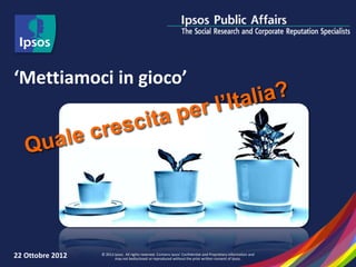 ‘Mettiamoci in gioco’




22 Ottobre 2012   © 2012 Ipsos. All rights reserved. Contains Ipsos' Confidential and Proprietary information and
                         may not bedisclosed or reproduced without the prior written consent of Ipsos.
 