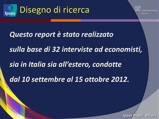 Disegno di ricerca

Questo report è stato realizzato
sulla base di 32 interviste ad economisti,
sia in Italia sia all’estero, condotte
dal 10 settembre al 15 ottobre 2012.
 
