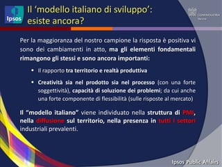 Il ‘modello italiano di sviluppo’:
  esiste ancora?
Per la maggioranza del nostro campione la risposta è positiva vi
sono dei cambiamenti in atto, ma gli elementi fondamentali
rimangono gli stessi e sono ancora importanti:
     Il rapporto tra territorio e realtà produttiva
     Creatività sia nel prodotto sia nel processo (con una forte
      soggettività), capacità di soluzione dei problemi; da cui anche
      una forte componente di flessibilità (sulle risposte al mercato)

Il “modello italiano” viene individuato nella struttura di PMI,
nella diffusione sul territorio, nella presenza in tutti i settori
industriali prevalenti.
 