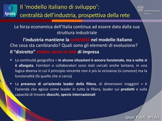 Il ‘modello italiano di sviluppo’:
      centralità dell’industria, prospettiva della rete
   La forza economica dell’Italia continua ad essere data dalla sua
                         struttura industriale
        l’industria mantiene la centralità nel modello italiano
Che cosa sta cambiando? Quali sono gli elementi di evoluzione?
Il “distretto” evolve verso la rete di impresa
 La continuità geografica = in alcune situazioni è ancora funzionale, ma a volte si
  è allargata. Fornitori e collaboratori sono stati cercati anche lontano, in una
  logica diversa in cui il principio vincente non è più la vicinanza (si conosce) ma la
  funzionalità (fa quello che si cerca)
 La presenza di un’azienda leader della filiera, di dimensioni maggiori = è
  l’azienda che agisce come leader in tutta la filiera, leader sui prodotti e sulla
  capacità di trovare sbocchi, specie internazionali
 
