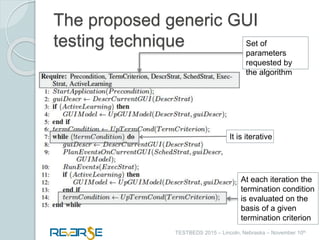 i
TESTBEDS 2015 – Lincoln, Nebraska – November 10th
The proposed generic GUI
testing technique
It is iterative
At each iteration the
termination condition
is evaluated on the
basis of a given
termination criterion
Set of
parameters
requested by
the algorithm
 