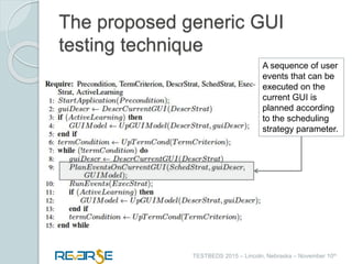 i
TESTBEDS 2015 – Lincoln, Nebraska – November 10th
The proposed generic GUI
testing technique
A sequence of user
events that can be
executed on the
current GUI is
planned according
to the scheduling
strategy parameter.
 
