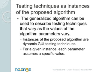 i
TESTBEDS 2015 – Lincoln, Nebraska – November 10th
Testing techniques as instances
of the proposed algorithm
 The generalized algorithm can be
used to describe testing techniques
that vary as the values of the
algorithm parameters vary.
◦ Instances of the proposed algorithm are
dynamic GUI testing techniques.
◦ For a given instance, each parameter
assumes a specific value.
 