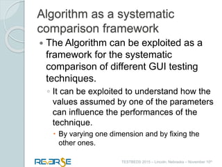 i
TESTBEDS 2015 – Lincoln, Nebraska – November 10th
Algorithm as a systematic
comparison framework
 The Algorithm can be exploited as a
framework for the systematic
comparison of different GUI testing
techniques.
◦ It can be exploited to understand how the
values assumed by one of the parameters
can influence the performances of the
technique.
 By varying one dimension and by fixing the
other ones.
 