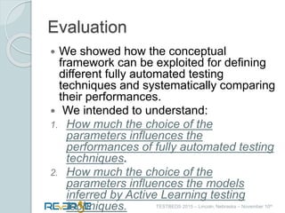 i
TESTBEDS 2015 – Lincoln, Nebraska – November 10th
Evaluation
 We showed how the conceptual
framework can be exploited for defining
different fully automated testing
techniques and systematically comparing
their performances.
 We intended to understand:
1. How much the choice of the
parameters influences the
performances of fully automated testing
techniques.
2. How much the choice of the
parameters influences the models
inferred by Active Learning testing
techniques.
 