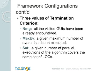 i
TESTBEDS 2015 – Lincoln, Nebraska – November 10th
Framework Configurations
cont’d
 Three values of Termination
Criterion:
◦ Nmg: all the visited GUIs have been
already encountered.
◦ MaxEv: a given maximum number of
events has been executed.
◦ Sat: a given number of parallel
executions of the algorithm covers the
same set of LOCs.
 