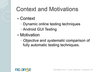 i
TESTBEDS 2015 – Lincoln, Nebraska – November 10th
Context and Motivations
 Context
◦ Dynamic online testing techniques
◦ Android GUI Testing
 Motivation
◦ Objective and systematic comparison of
fully automatic testing techniques.
 
