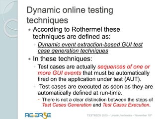 i
TESTBEDS 2015 – Lincoln, Nebraska – November 10th
Dynamic online testing
techniques
 According to Rothermel these
techniques are defined as:
◦ Dynamic event extraction-based GUI test
case generation techniques
 In these techniques:
◦ Test cases are actually sequences of one or
more GUI events that must be automatically
fired on the application under test (AUT).
◦ Test cases are executed as soon as they are
automatically defined at run-time.
 There is not a clear distinction between the steps of
Test Cases Generation and Test Cases Execution.
 