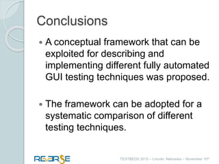 i
TESTBEDS 2015 – Lincoln, Nebraska – November 10th
Conclusions
 A conceptual framework that can be
exploited for describing and
implementing different fully automated
GUI testing techniques was proposed.
 The framework can be adopted for a
systematic comparison of different
testing techniques.
 