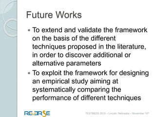 i
TESTBEDS 2015 – Lincoln, Nebraska – November 10th
Future Works
 To extend and validate the framework
on the basis of the different
techniques proposed in the literature,
in order to discover additional or
alternative parameters
 To exploit the framework for designing
an empirical study aiming at
systematically comparing the
performance of different techniques
 