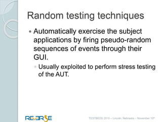 i
TESTBEDS 2015 – Lincoln, Nebraska – November 10th
Random testing techniques
 Automatically exercise the subject
applications by firing pseudo-random
sequences of events through their
GUI.
◦ Usually exploited to perform stress testing
of the AUT.
 