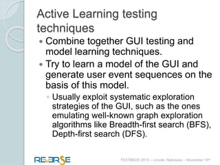 i
TESTBEDS 2015 – Lincoln, Nebraska – November 10th
Active Learning testing
techniques
 Combine together GUI testing and
model learning techniques.
 Try to learn a model of the GUI and
generate user event sequences on the
basis of this model.
◦ Usually exploit systematic exploration
strategies of the GUI, such as the ones
emulating well-known graph exploration
algorithms like Breadth-first search (BFS),
Depth-first search (DFS).
 
