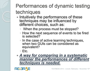 i
TESTBEDS 2015 – Lincoln, Nebraska – November 10th
Performances of dynamic testing
techniques
 Intuitively the performances of these
techniques may be influenced by
different choices, such as:
◦ When the process must be stopped?
◦ How the next sequence of events to be fired
is selected?
◦ In the case of active learning techniques,
when two GUIs can be considered as
equivalent?
◦ Etc.
 A way for comparing in a systematic
manner the performances of different
techniques is needed.
 