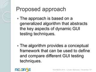 i
TESTBEDS 2015 – Lincoln, Nebraska – November 10th
Proposed approach
 The approach is based on a
generalized algorithm that abstracts
the key aspects of dynamic GUI
testing techniques.
 The algorithm provides a conceptual
framework that can be used to define
and compare different GUI testing
techniques.
 