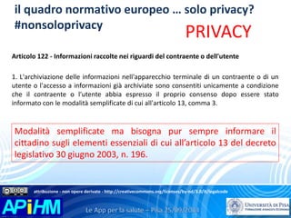 il quadro normativo europeo … solo privacy? 
#nonsoloprivacy 
PRIVACY 
Articolo 122 - Informazioni raccolte nei riguardi del contraente o dell'utente 
1. L'archiviazione delle informazioni nell'apparecchio terminale di un contraente o di un 
utente o l'accesso a informazioni già archiviate sono consentiti unicamente a condizione 
che il contraente o l'utente abbia espresso il proprio consenso dopo essere stato 
informato con le modalità semplificate di cui all'articolo 13, comma 3. 
Modalità semplificate ma bisogna pur sempre informare il 
cittadino sugli elementi essenziali di cui all’articolo 13 del decreto 
legislativo 30 giugno 2003, n. 196. 
attribuzione - non opere derivate - http://creativecommons.org/licenses/by-nd/3.0/it/legalcode 
 