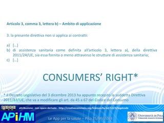 Articolo 3, comma 3, lettera b) – Ambito di applicazione 
3. la presente direttiva non si applica ai contratti: 
a) […] 
b) di assistenza sanitaria come definita all’articolo 3, lettera a), della direttiva 
2011/24/UE, sia essa fornita o meno attraverso le strutture di assistenza sanitaria; 
c) […] 
CONSUMERS’ RIGHT* 
* il Decreto Legislativo del 3 dicembre 2013 ha appunto recepito la suddetta Direttiva 
2011/83/UE, che va a modificare gli art. da 45 a 67 del Codice del Consumo 
attribuzione - non opere derivate - http://creativecommons.org/licenses/by-nd/3.0/it/legalcode 
 