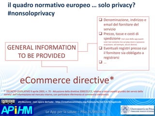 il quadro normativo europeo … solo privacy? 
#nonsoloprivacy 
GENERAL INFORMATION 
TO BE PROVIDED 
 Denominazione, indirizzo e 
email del fornitore del 
servizio 
 Prezzo, tasse e costi di 
spedizione (nel caso delle app questi 
costi non esistono ma sul play store si possono 
acquistare, ad esempio, alcuni device) 
 Eventuali registri presso cui 
il fornitore sia obbligato a 
registrarsi 
 … 
eCommerce directive* 
* DECRETO LEGISLATIVO 9 aprile 2003, n. 70 - Attuazione della direttiva 2000/31/CE, relativa a taluni aspetti giuridici dei servizi della 
societa' dell'informazione nel mercato interno, con particolare riferimento al commercio elettronico 
attribuzione - non opere derivate - http://creativecommons.org/licenses/by-nd/3.0/it/legalcode 
 
