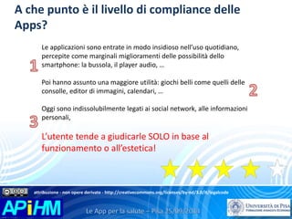 A che punto è il livello di compliance delle 
Apps? 
Le applicazioni sono entrate in modo insidioso nell’uso quotidiano, 
percepite come marginali miglioramenti delle possibilità dello 
smartphone: la bussola, il player audio, … 
Poi hanno assunto una maggiore utilità: giochi belli come quelli delle 
consolle, editor di immagini, calendari, … 
Oggi sono indissolubilmente legati ai social network, alle informazioni 
personali, 
L’utente tende a giudicarle SOLO in base al 
funzionamento o all’estetica! 
attribuzione - non opere derivate - http://creativecommons.org/licenses/by-nd/3.0/it/legalcode 
 