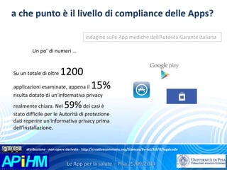 a che punto è il livello di compliance delle Apps? 
Un po’ di numeri … 
Su un totale di oltre 1200 
indagine sulle App mediche dell’Autorità Garante italiana 
applicazioni esaminate, appena il 15% 
risulta dotato di un'informativa privacy 
realmente chiara. Nel 59%dei casi è 
stato difficile per le Autorità di protezione 
dati reperire un'informativa privacy prima 
dell'installazione. 
attribuzione - non opere derivate - http://creativecommons.org/licenses/by-nd/3.0/it/legalcode 
 