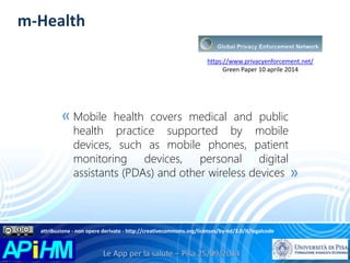 m-Health 
https://www.privacyenforcement.net/ 
Green Paper 10 aprile 2014 
Mobile health covers medical and public 
health practice supported by mobile 
devices, such as mobile phones, patient 
monitoring devices, personal digital 
assistants (PDAs) and other wireless devices 
« 
» 
attribuzione - non opere derivate - http://creativecommons.org/licenses/by-nd/3.0/it/legalcode 
 