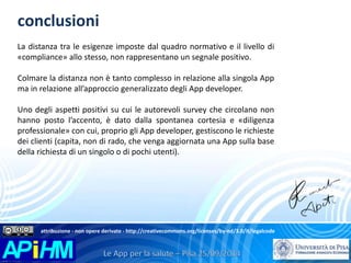 conclusioni 
La distanza tra le esigenze imposte dal quadro normativo e il livello di 
«compliance» allo stesso, non rappresentano un segnale positivo. 
Colmare la distanza non è tanto complesso in relazione alla singola App 
ma in relazione all’approccio generalizzato degli App developer. 
Uno degli aspetti positivi su cui le autorevoli survey che circolano non 
hanno posto l’accento, è dato dalla spontanea cortesia e «diligenza 
professionale» con cui, proprio gli App developer, gestiscono le richieste 
dei clienti (capita, non di rado, che venga aggiornata una App sulla base 
della richiesta di un singolo o di pochi utenti). 
attribuzione - non opere derivate - http://creativecommons.org/licenses/by-nd/3.0/it/legalcode 
 