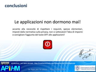 conclusioni 
Le applicazioni non dormono mai! 
accanto alla necessità di rispettare i requisiti, spesso elementari, 
imposti dalla normativa sulla privacy, non si sottovaluti l’idea di imporre 
o consigliare l’aggiunta del tasto OFF alle applicazioni! 
attribuzione - non opere derivate - http://creativecommons.org/licenses/by-nd/3.0/it/legalcode 
 