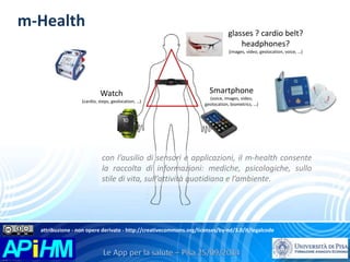 m-Health 
Smartphone 
(voice, images, video, 
geolocation, biometrics, …) 
Watch 
(cardio, steps, geolocation, …) 
glasses ? cardio belt? 
headphones? 
(images, video, geolocation, voice, …) 
con l’ausilio di sensori e applicazioni, il m-health consente 
la raccolta di informazioni: mediche, psicologiche, sullo 
stile di vita, sull’attività quotidiana e l’ambiente. 
attribuzione - non opere derivate - http://creativecommons.org/licenses/by-nd/3.0/it/legalcode 
 