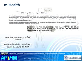 m-Health 
GUIDELINES ON THE QUALIFICATION AND CLASSIFICATION OF STAND 
ALONE SOFTWARE USED IN HEALTHCARE WITHIN THE REGULATORY 
FRAMEWORK OF MEDICAL DEVICES 
sono solo apps o sono medical 
device? 
sono medical device, sono in vitro 
device o nessuno dei due? 
attribuzione - non opere derivateoperetp://creativecommons.org/licenses/by-nd/3.0/it/legalcode 
 