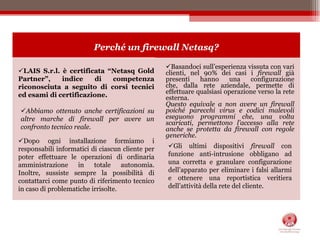 Basandoci sull’esperienza vissuta con vari clienti, nel 90% dei casi i firewall già presenti hanno una configurazione che, dalla rete aziendale, permette di effettuare qualsiasi operazione verso la rete esterna.Questo equivale a non avere un firewall poiché parecchi virus e codici malevoli eseguono programmi che, una volta scaricati, permettono l’accesso alla rete anche se protetta da firewall con regole generiche.LAIS S.r.l. è certificata “Netasq Gold Partner”, indice di competenza riconosciuta a seguito di corsi tecnici ed esami di certificazione.