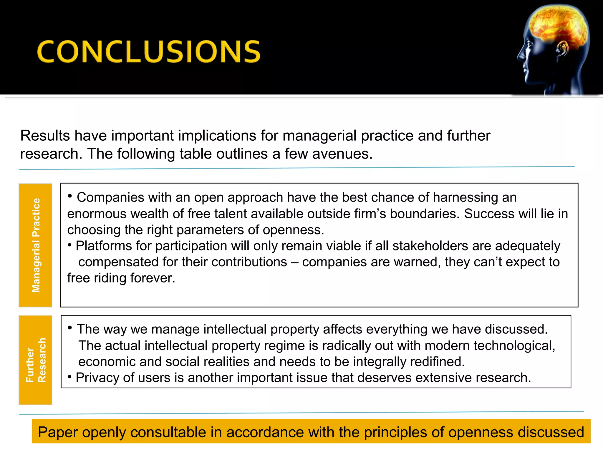 Results have important implications for managerial practice and further
research. The following table outlines a few avenues.
ManagerialPractice
Further
Research
• Companies with an open approach have the best chance of harnessing an
enormous wealth of free talent available outside firm’s boundaries. Success will lie in
choosing the right parameters of openness.
• Platforms for participation will only remain viable if all stakeholders are adequately
compensated for their contributions – companies are warned, they can’t expect to
free riding forever.
• The way we manage intellectual property affects everything we have discussed.
The actual intellectual property regime is radically out with modern technological,
economic and social realities and needs to be integrally redifined.
• Privacy of users is another important issue that deserves extensive research.
Paper openly consultable in accordance with the principles of openness discussed
 