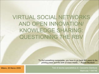 VIRTUAL SOCIAL NETWORKS
AND OPEN INNOVATION/
KNOWLEDGE SHARING:
QUESTIONING THE RBV
Tesi di laurea specialistica di Caccamo Gianluca
Matricola 1184746
Milano, 26 Marzo 2009
“To find something comparable, you have to go back 500 years to the
printing press and the birth of mass media...” Rupert Murdoch
 