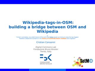 Wikipedia-tags-in-OSM:
building a bridge between OSM and
Wikipedia
or
“A brief, incomplete, one-sided history of the work that many people are doing to make the two biggest
free/libre collaborative projects in the history of mankind[citation needed] work togheter”
Cristian Consonni
Digital Commons Lab
Fondazione Bruno Kessler
Trento, Italy
 
