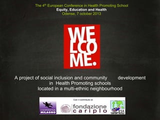 logo
A project of social inclusion and community development
in Health Promoting schools
located in a multi-ethnic neighbourhood
The 4th
European Conference in Health Promoting School
Equity, Education and Health
Odense, 7 october 2013
 