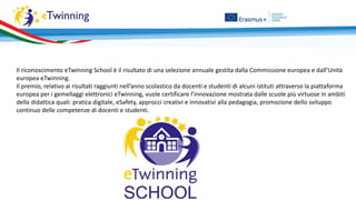 Il riconoscimento eTwinning School è il risultato di una selezione annuale gestita dalla Commissione europea e dall’Unità
europea eTwinning.
Il premio, relativo ai risultati raggiunti nell’anno scolastico da docenti e studenti di alcuni istituti attraverso la piattaforma
europea per i gemellaggi elettronici eTwinning, vuole certificare l’innovazione mostrata dalle scuole più virtuose in ambiti
della didattica quali: pratica digitale, eSafety, approcci creativi e innovativi alla pedagogia, promozione dello sviluppo
continuo delle competenze di docenti e studenti.
 