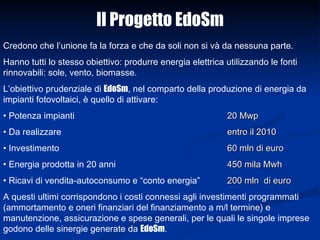 Credono che l’unione fa la forza e che da soli non si và da nessuna parte.  Hanno tutti lo stesso obiettivo: produrre energia elettrica utilizzando le fonti rinnovabili: sole, vento, biomasse.  L’obiettivo prudenziale di  EdoSm , nel comparto della produzione di energia da impianti fotovoltaici, è quello di attivare: Potenza impianti 20 Mwp Da realizzare  entro il 2010 Investimento  60 mln di euro Energia prodotta in 20 anni 450 mila Mwh   Ricavi di vendita-autoconsumo e “conto energia” 200 mln  di euro A questi ultimi corrispondono i costi connessi agli investimenti programmati (ammortamento e oneri finanziari del finanziamento a m/l termine) e manutenzione, assicurazione e spese generali, per le quali le singole imprese godono delle sinergie generate da  EdoSm .  Il Progetto EdoSm 