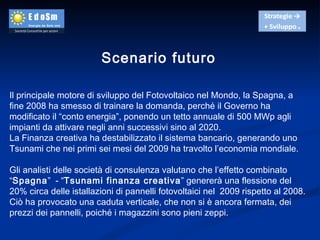 Scenario futuro Il principale motore di sviluppo del Fotovoltaico nel Mondo, la Spagna, a fine 2008 ha smesso di trainare la domanda, perché il Governo ha modificato il “conto energia”, ponendo un tetto annuale di 500 MWp agli impianti da attivare negli anni successivi sino al 2020. La Finanza creativa ha destabilizzato il sistema bancario, generando uno Tsunami che nei primi sei mesi del 2009 ha travolto l’economia mondiale. Gli analisti delle società di consulenza valutano che l’effetto combinato “ Spagna ”  - “ Tsunami finanza creativa ” genererà una flessione del 20% circa delle istallazioni di pannelli fotovoltaici nel  2009 rispetto al 2008. Ciò ha provocato una caduta verticale, che non si è ancora fermata, dei prezzi dei pannelli, poiché i magazzini sono pieni zeppi. 