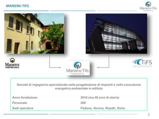 33
MANENS-TIFS
Società di ingegneria specializzata nella progettazione di impianti e nella consulenza
energetico-ambientale in edilizia
Anno fondazione 2010 (ma 40 anni di storia)
Personale 200
Sedi operative Padova, Verona, Riyadh, Doha
 