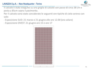 36
Il calcolo è stato eseguito su una griglia di calcolo con passo di circa 38 cm e
posta a 85cm sopra il pavimento.
Per il calcolo sono state considerate le seguenti ore tipiche di cielo sereno con
sole:
- Esposizione SUD: 21 marzo e 21 giugno alle ore 12.00 (ora solare)
- Esposizione OVEST: 21 giugno ore 15 e ore 17
LAVAZZA S.p.A. – New Headquarter - Torino
 