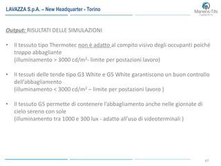 47
Output: RISULTATI DELLE SIMULAZIONI
• Il tessuto tipo Thermotec non è adatto al compito visivo degli occupanti poiché
troppo abbagliante
(illuminamento > 3000 cd/m2- limite per postazioni lavoro)
• II tessuti delle tende tipo G3 White e G5 White garantiscono un buon controllo
dell’abbagliamento
(illuminamento < 3000 cd/m2 – limite per postazioni lavoro )
• Il tessuto G5 permette di contenere l’abbagliamento anche nelle giornate di
cielo sereno con sole
(illuminamento tra 1000 e 300 lux - adatto all’uso di videoterminali )
LAVAZZA S.p.A. – New Headquarter - Torino
 