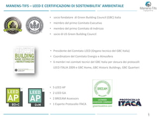 55
MANENS-TIFS – LEED E CERTIFICAZIONI DI SOSTENIBILITA’ AMBIENTALE
• 5 LEED AP
• 2 LEED GA
• 2 BREEAM Assessors
• 1 Esperto Protocollo ITACA
• socio fondatore di Green Building Council (GBC) Italia
• membro del primo Comitato Esecutivo
• membro del primo Comitato di Indirizzo
• socio di US Green Building Council
• Presidente del Comitato LEED (Organo tecnico del GBC Italia)
• Coordinatore del Comitato Energia e Atmosfera
• 6 membri nei comitati tecnici del GBC Italia per stesura dei protocolli
LEED ITALIA 2009 e GBC Home, GBC Historic Buildings, GBC Quartieri
 