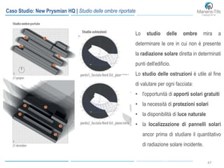 6767
Caso Studio: New Prysmian HQ | Studio delle ombre riportate
Lo studio delle ombre mira a
determinare le ore in cui non è presente
la radiazione solare diretta in determinati
punti dell'edificio.
Lo studio delle ostruzioni è utile al fine
di valutare per ogni facciata:
• l'opportunità di apporti solari gratuiti
• la necessità di protezioni solari
• la disponibilità di luce naturale
• la localizzazione di pannelli solari
ancor prima di studiare il quantitativo
di radiazione solare incidente.
 
